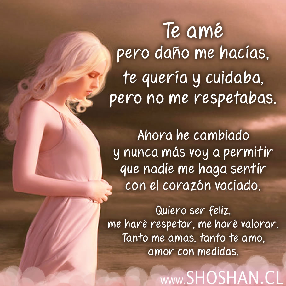 Te amé pero daño me hacías, te quería y cuidaba, pero no me respetabas. Ahora he cambiado y nunca más voy a permitir que nadie me haga sentir tan poca cosa. Quiero ser feliz, me haré respetar, me haré valorar. Tanto me amas, tanto te amo, amor con medidas.